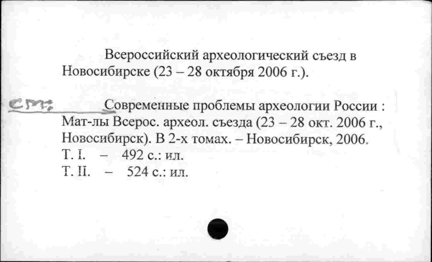 ﻿Всероссийский археологический съезд в Новосибирске (23 - 28 октября 2006 г.).
^Современные проблемы археологии России : Мат-лы Всерос. археол. съезда (23 - 28 окт. 2006 г., Новосибирск). В 2-х томах. - Новосибирск, 2006. T. I. — 492 с.: ил.
T. II. - 524 с.: ил.